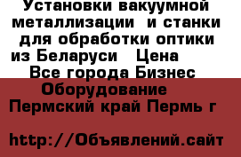 Установки вакуумной металлизации  и станки для обработки оптики из Беларуси › Цена ­ 100 - Все города Бизнес » Оборудование   . Пермский край,Пермь г.